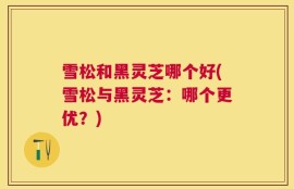 雪松和黑灵芝哪个好(雪松与黑灵芝：哪个更优？)