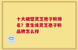 十大破壁灵芝孢子粉排名？意生缘灵芝孢子粉品牌怎么样