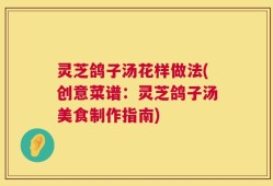 灵芝鸽子汤花样做法(创意菜谱：灵芝鸽子汤美食制作指南)
