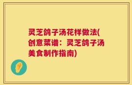 灵芝鸽子汤花样做法(创意菜谱：灵芝鸽子汤美食制作指南)