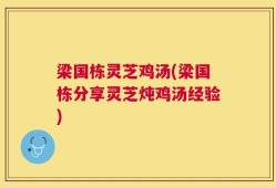 梁国栋灵芝鸡汤(梁国栋分享灵芝炖鸡汤经验)