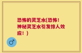 恐怖的灵芝水(恐怖！神秘灵芝水引发惊人效应！)