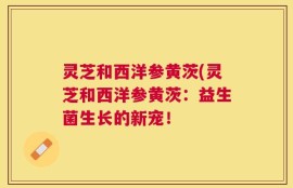 灵芝和西洋参黄茨(灵芝和西洋参黄茨：益生菌生长的新宠！