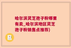 哈尔滨灵芝孢子粉哪里有卖_哈尔滨地区灵芝孢子粉销售点推荐)