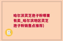 哈尔滨灵芝孢子粉哪里有卖_哈尔滨地区灵芝孢子粉销售点推荐)