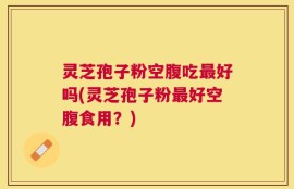 灵芝孢子粉空腹吃最好吗(灵芝孢子粉最好空腹食用？)