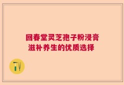 回春堂灵芝孢子粉浸膏 滋补养生的优质选择