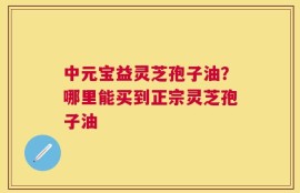 中元宝益灵芝孢子油？哪里能买到正宗灵芝孢子油