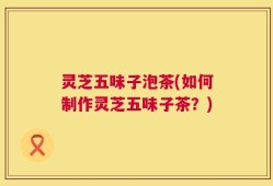 灵芝五味子泡茶(如何制作灵芝五味子茶？)