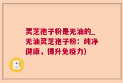 灵芝孢子粉是无油的_无油灵芝孢子粉：纯净健康，提升免疫力)