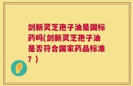 剑新灵芝孢子油是国标药吗(剑新灵芝孢子油是否符合国家药品标准？)