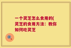 一个灵芝怎么食用的(灵芝的食用方法：教你如何吃灵芝