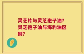 灵芝片与灵芝孢子油？灵芝孢子油与海豹油区别？