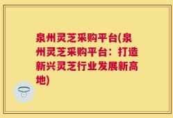 泉州灵芝采购平台(泉州灵芝采购平台：打造新兴灵芝行业发展新高地)