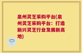 泉州灵芝采购平台(泉州灵芝采购平台：打造新兴灵芝行业发展新高地)