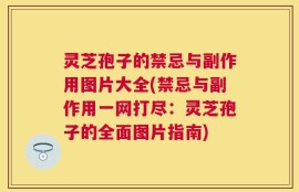 灵芝孢子的禁忌与副作用图片大全(禁忌与副作用一网打尽：灵芝孢子的全面图片指南)