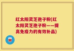 红太阳灵芝孢子粉(红太阳灵芝孢子粉——提高免疫力的有效补品)
