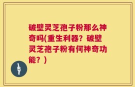 破壁灵芝孢子粉那么神奇吗(重生利器？破壁灵芝孢子粉有何神奇功能？)