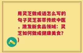 用灵芝做成语怎么写的句子灵芝荟萃传统中医，激发新食品领域：灵芝如何做成健康美食？)