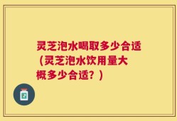 灵芝泡水喝取多少合适 (灵芝泡水饮用量大概多少合适？)