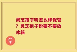灵芝孢子粉怎么样保管？灵芝孢子粉要不要放冰箱