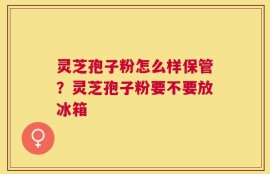 灵芝孢子粉怎么样保管？灵芝孢子粉要不要放冰箱