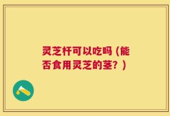 灵芝杆可以吃吗 (能否食用灵芝的茎？)