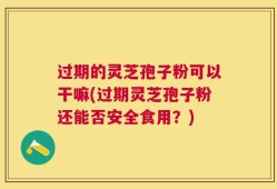 过期的灵芝孢子粉可以干嘛(过期灵芝孢子粉还能否安全食用？)
