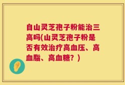 自山灵芝孢子粉能治三高吗(山灵芝孢子粉是否有效治疗高血压、高血脂、高血糖？)