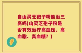 自山灵芝孢子粉能治三高吗(山灵芝孢子粉是否有效治疗高血压、高血脂、高血糖？)