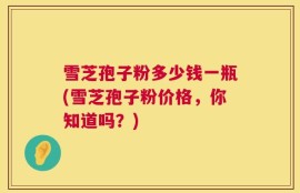 雪芝孢子粉多少钱一瓶(雪芝孢子粉价格，你知道吗？)