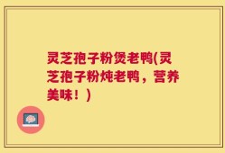 灵芝孢子粉煲老鸭(灵芝孢子粉炖老鸭，营养美味！)