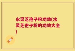 水灵芝孢子粉功效(水灵芝孢子粉的功效大全)