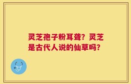 灵芝孢子粉耳聋？灵芝是古代人说的仙草吗？