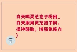 白天喝灵芝孢子粉困_白天服用灵芝孢子粉，提神醒脑，增强免疫力)
