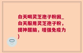 白天喝灵芝孢子粉困_白天服用灵芝孢子粉，提神醒脑，增强免疫力)
