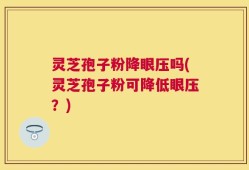 灵芝孢子粉降眼压吗(灵芝孢子粉可降低眼压？)