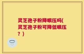 灵芝孢子粉降眼压吗(灵芝孢子粉可降低眼压？)
