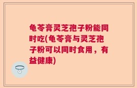 龟苓膏灵芝孢子粉能同时吃(龟苓膏与灵芝孢子粉可以同时食用，有益健康)
