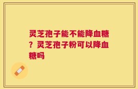 灵芝孢子能不能降血糖？灵芝孢子粉可以降血糖吗