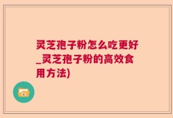 灵芝孢子粉怎么吃更好_灵芝孢子粉的高效食用方法)