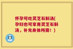 怀孕可吃灵芝石斛汤(孕妇也可享用灵芝石斛汤，补充身体所需！)