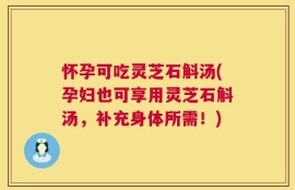 怀孕可吃灵芝石斛汤(孕妇也可享用灵芝石斛汤，补充身体所需！)