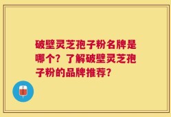 破壁灵芝孢子粉名牌是哪个？了解破壁灵芝孢子粉的品牌推荐？