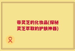 带灵芝的化妆品(探秘灵芝萃取的护肤神器)
