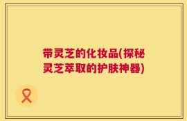 带灵芝的化妆品(探秘灵芝萃取的护肤神器)
