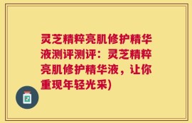 灵芝精粹亮肌修护精华液测评测评：灵芝精粹亮肌修护精华液，让你重现年轻光采)