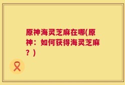 原神海灵芝麻在哪(原神：如何获得海灵芝麻？)