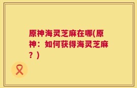 原神海灵芝麻在哪(原神：如何获得海灵芝麻？)