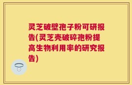 灵芝破壁孢子粉可研报告(灵芝壳破碎孢粉提高生物利用率的研究报告)